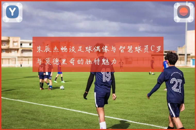 朱辰杰畅谈足球偶像与智慧球员C罗与莫德里奇的独特魅力