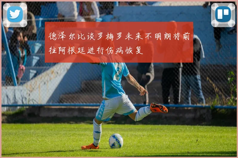 德泽尔比谈罗梅罗未来不明朗将前往阿根廷进行伤病恢复