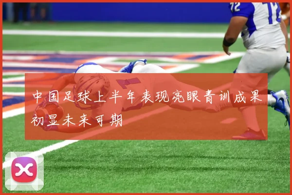 中国足球上半年表现亮眼青训成果初显未来可期