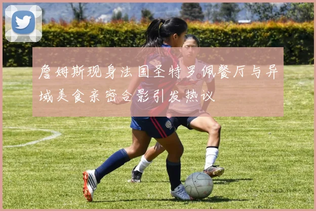 詹姆斯现身法国圣特罗佩餐厅与异域美食亲密合影引发热议