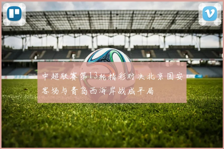 中超联赛第13轮精彩对决北京国安客场与青岛西海岸战成平局