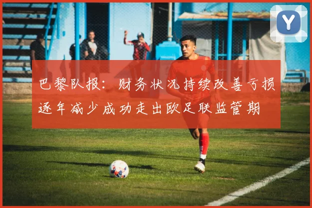 巴黎队报：财务状况持续改善亏损逐年减少成功走出欧足联监管期