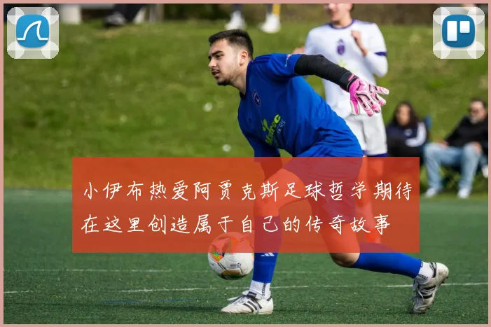 小伊布热爱阿贾克斯足球哲学期待在这里创造属于自己的传奇故事