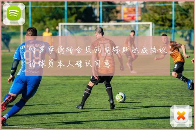 特罗萨德转会贝西克塔斯达成协议待球员本人确认同意