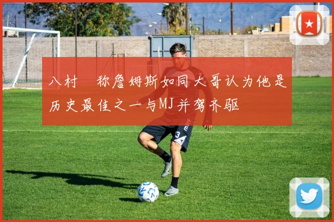 八村塁称詹姆斯如同大哥认为他是历史最佳之一与MJ并驾齐驱
