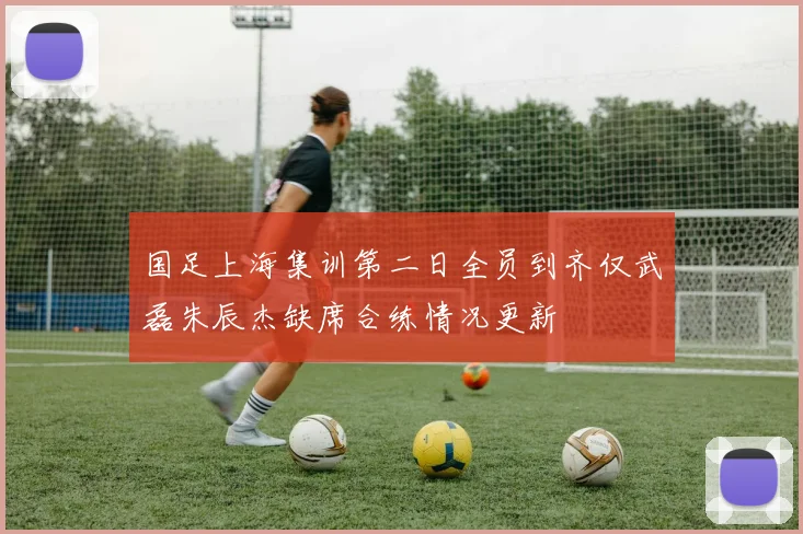 国足上海集训第二日全员到齐仅武磊朱辰杰缺席合练情况更新