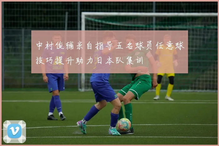 中村俊辅亲自指导五名球员任意球技巧提升助力日本队集训