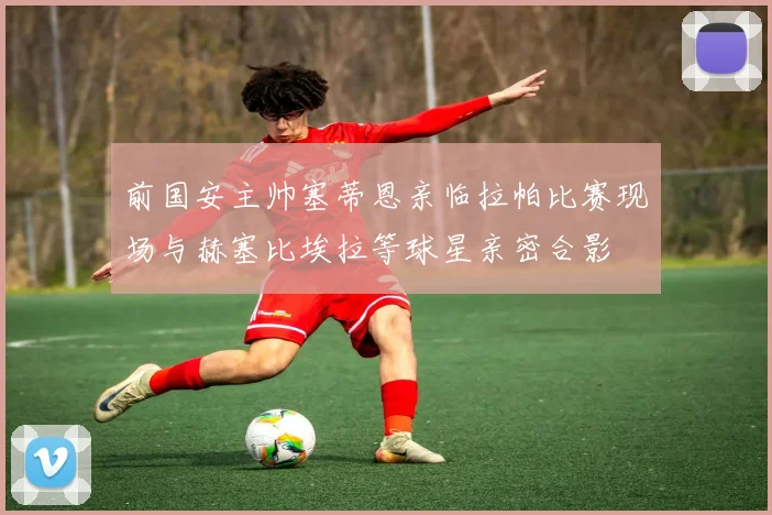 前国安主帅塞蒂恩亲临拉帕比赛现场与赫塞比埃拉等球星亲密合影