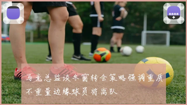 马竞总监谈冬窗转会策略强调重质不重量边缘球员将离队