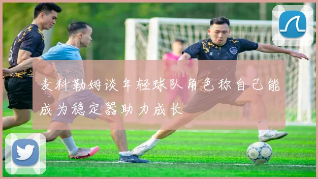麦科勒姆谈年轻球队角色称自己能成为稳定器助力成长